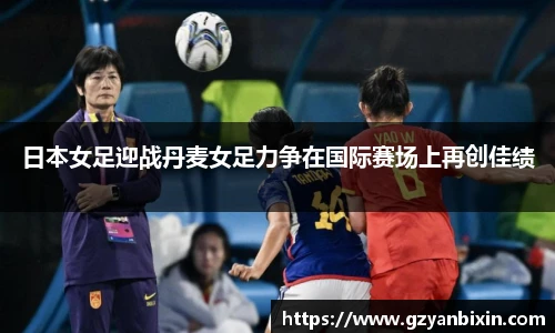 日本女足迎战丹麦女足力争在国际赛场上再创佳绩